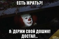 есть жрать?! я: держи свой дошик! достал...