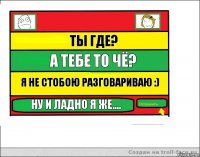 ты где? а тебе то чё? я не стобою разговариваю :) ну и ладно я же....