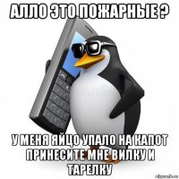 алло это пожарные ? у меня яйцо упало на капот принесите мне вилку и тарелку