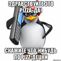 здравствуйте это pizza, да! скажите что-нибудь по pizz-децки