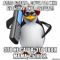 алло блеать, саша ты мне бутылку пива обещал! это не саша, это твоя мама, сынок.