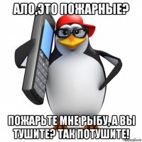 ало,это пожарные? пожарьте мне рыбу, а вы тушите? так потушите!