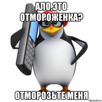 ало,это отмороженка? отморозьте меня