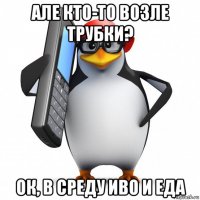 але кто-то возле трубки? ок, в среду иво и еда