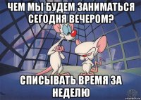 чем мы будем заниматься сегодня вечером? списывать время за неделю