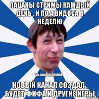 пацаны стримы каждый день , и по 4 видоса в неделю новый канал создал , будет фифа и другие игры