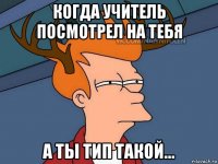 когда учитель посмотрел на тебя а ты тип такой...