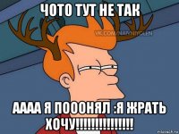 чото тут не так аааа я пооонял :я жрать хочу!!!!!!!!!!!!!!!