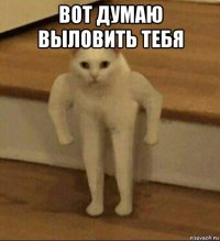 вот думаю выловить тебя 