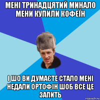 мені тринадцятий минало мени купили кофеїн і шо ви думаєте стало мені недали ортофін шоб все це запить