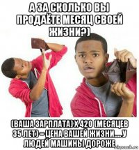 а за сколько вы продаёте месяц своей жизни?) (ваша зарплата) х 420 (месяцев 35 лет) = цена вашей жизни.... у людей машины дороже