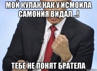 мой кулак как у исмоила самония видал ..! тебе не понят братела