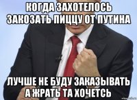 когда захотелось закозать пиццу от путина лучше не буду заказывать а жрать та хочетсь