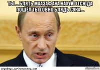 ты ... блять маазафака нахуй отсюда пошёл ты говно блядь сука ... 