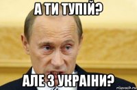 а ти тупiй? але з украiни?