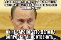 а вы помните что-нибудь о таком авторе как бокаччо? что он там написал кроме "декамерона"? ой не барское это дело на вопросы такие отвечать...