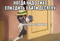 когда надо тихо спиздить у бати десятку 