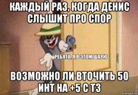 каждый раз, когда денис слышит про спор возможно ли вточить 50 инт на +5 с т3