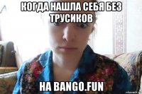 когда нашла себя без трусиков на bango.fun