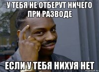 у тебя не отберут ничего при разводе если у тебя нихуя нет