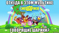 откуда в этом мультике говорящие шарики?