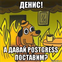 денис! а давай postgress поставим?