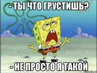 - ты что грустишь? - не просто я такой