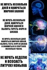 Не жрать несколько дней и нажраться жирной хавкой Не жрать несколько дней, нажраться жирной хавкой и выпить горсть фуро и бисака Не жрать несколько дней нажраться жирной хавкой, выпить гость фуро и бисака и заниматься в спортзале несколько часов. Не жрать неделю и всосасть литруху коньяка