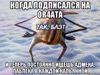 когда подписался на or4ata и теперь постоянно ищешь адмена, паблека в каждой кальянной