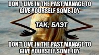 don't live in the past manage to give yourself some joy don't live in the past manage to give yourself some joy