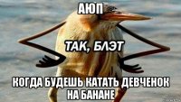 аюп когда будешь катать девченок на банане