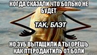 когда сказали что больно не будет но зуб вытащили а ты орёшь как птеродактиль от боли