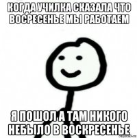 когда училка сказала что восресенье мы работаем я пошол а там никого небыло в воскресенье