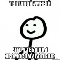 ты такой умный что у тебя на 1 хромосому больше