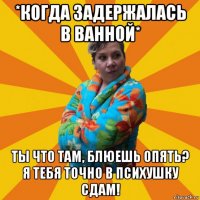 *когда задержалась в ванной* ты что там, блюешь опять? я тебя точно в психушку сдам!