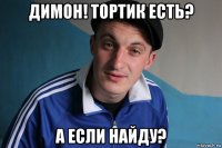 димон! тортик есть? а если найду?