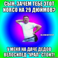 сын, зачем тебе этот norco на 29 дюймов? у меня на даче дедов велосипед "урал" стоит!