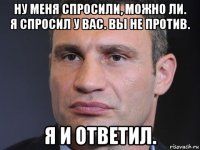 ну меня спросили, можно ли. я спросил у вас. вы не против. я и ответил.