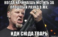 когда начинаешь мстить за прошлый раунд в мк. иди сюда тварь