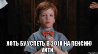  хоть бу успеть в 2018 на пенсию уйти...