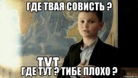 где твая совисть ? где тут ? тибе плохо ?