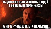 ты должен был угостить пиццей в обед на петергофском а не в фиделе в 7 вечера!!