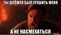 ты должен был утешить меня а не насмехаться