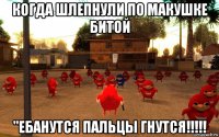 когда шлепнули по макушке битой "ебанутся пальцы гнутся!!!!!