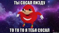 ты сосал пизду то то то я тебя сосал