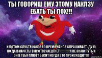 ты говориш ему этому наклзу ебать ты лох!!! и потом спустя какое то время наклз спрашивает -ду ю но да вэй?а ты ему отвечаеш нет!!!!!!!!!!я не знаю путь и он в тебя плюёт бесит когда это происходит!!!