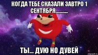 когда тебе сказали завтро 1 сентября........... ты... дую но дувей