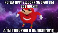 когда друг у доски за орал вы все лохи!!! а ты говориш я не лох!!!1!!11!