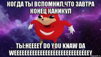 когда ты вспомнил,что завтра конец каникул ты:неееет do you knaw da weeeeeeeeeeeeeeeeeeeeeeeeeeeeey