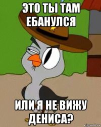 это ты там ебанулся или я не вижу дениса?